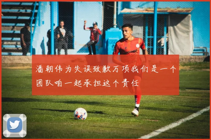 潘朝伟为失误致歉万项我们是一个团队咱一起承担这个责任